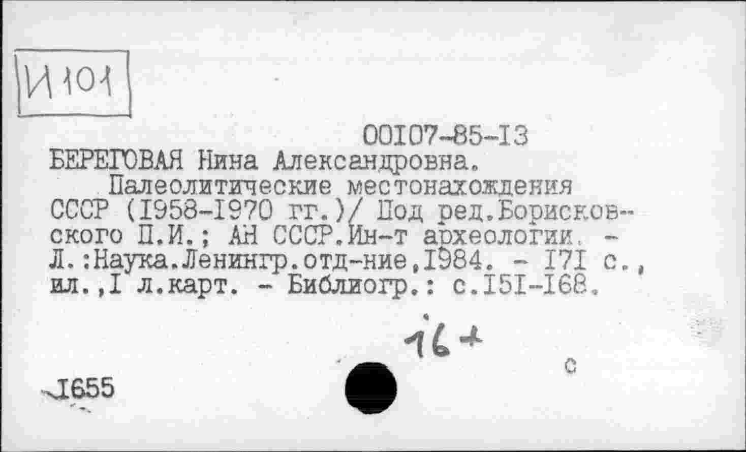 ﻿HW
00107-85-13
БЕРЕГОВАЯ Нина Александровна»
Палеолитические местонахождения СССР (1958-1970 гг.)/ Под ред.Борненов-ского П.И.; АН СССР.Ин-т аохеологии. -Л.:Наука.Ленингр.отд-ние,і984. - 171 с., ил.,1 л.карт. - Библиогр. : с.151-168..

ХІ655
с